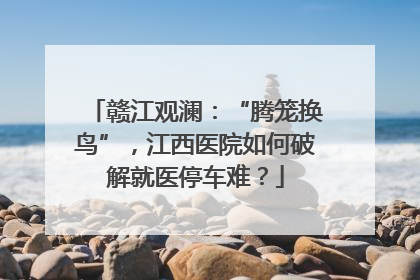 赣江观澜：“腾笼换鸟”，江西医院如何破解就医停车难？