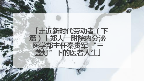 走近新时代劳动者（下篇）丨郑大一附院内分泌医学部主任秦贵军 “三盏灯”下的医者人生