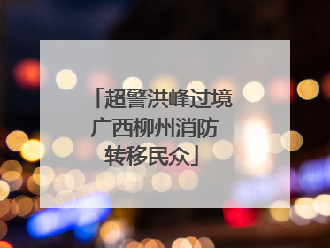 超警洪峰过境 广西柳州消防转移民众