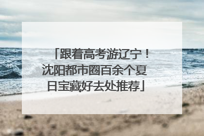 跟着高考游辽宁！沈阳都市圈百余个夏日宝藏好去处推荐