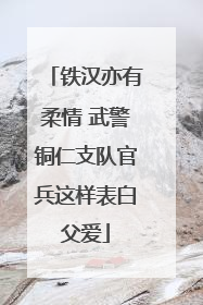 铁汉亦有柔情 武警铜仁支队官兵这样表白父爱