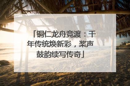 铜仁龙舟竞渡：千年传统焕新彩，桨声鼓韵续写传奇