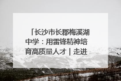 长沙市长郡梅溪湖中学：用雷锋精神培育高质量人才｜走进新时代“雷锋传人 长沙榜样”