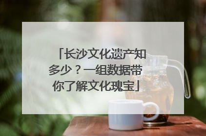长沙文化遗产知多少？一组数据带你了解文化瑰宝
