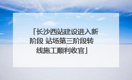 长沙西站建设进入新阶段 站场第三阶段转线施工顺利收官