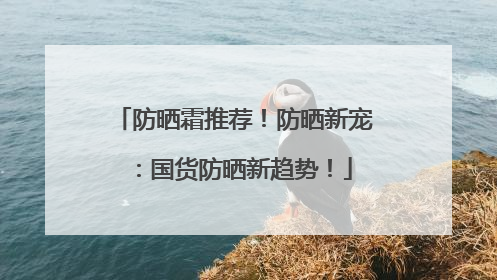 防晒霜推荐！防晒新宠：国货防晒新趋势！