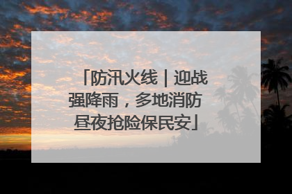 防汛火线｜迎战强降雨，多地消防昼夜抢险保民安