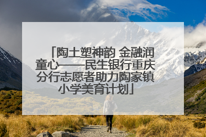 陶土塑神韵 金融润童心——民生银行重庆分行志愿者助力陶家镇小学美育计划