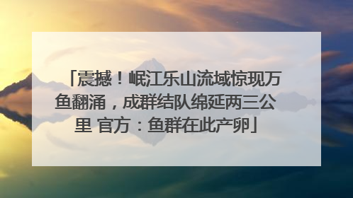 震撼！岷江乐山流域惊现万鱼翻涌，成群结队绵延两三公里 官方：鱼群在此产卵