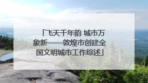 飞天千年韵 城市万象新——敦煌市创建全国文明城市工作综述