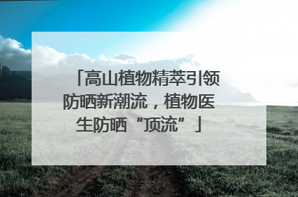 高山植物精萃引领防晒新潮流，植物医生防晒“顶流”