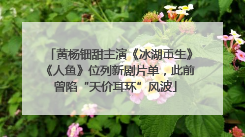 黄杨钿甜主演《冰湖重生》《人鱼》位列新剧片单，此前曾陷“天价耳环”风波