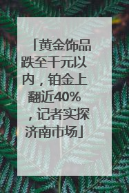 黄金饰品跌至千元以内，铂金上翻近40%，记者实探济南市场