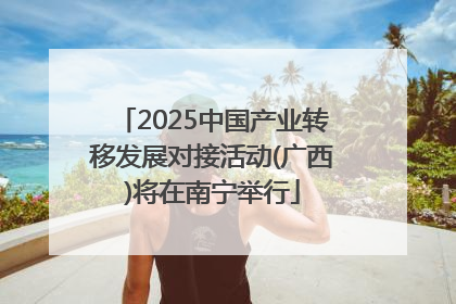 2025中国产业转移发展对接活动(广西)将在南宁举行