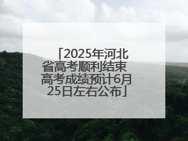 2025年河北省高考顺利结束 高考成绩预计6月25日左右公布