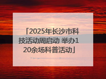 2025年长沙市科技活动周启动 举办120余场科普活动