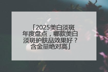 2025美白淡斑年度盘点，哪款美白淡斑护肤品效果好？含金量绝对高
