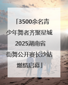 3500余名青少年舞者齐聚星城 2025湖南省街舞公开赛长沙站燃情启幕