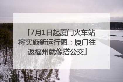 7月1日起厦门火车站将实施新运行图：厦门往返福州就像搭公交