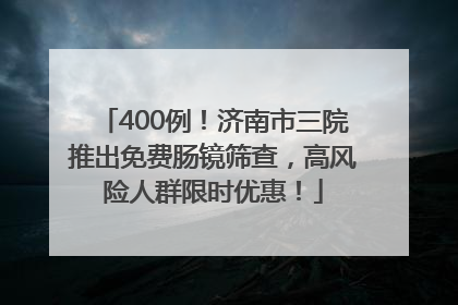 400例！济南市三院推出免费肠镜筛查，高风险人群限时优惠！