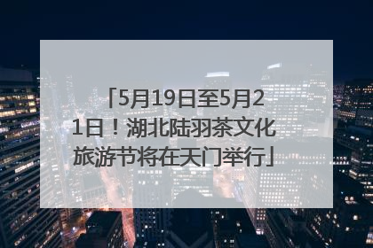 5月19日至5月21日！湖北陆羽茶文化旅游节将在天门举行