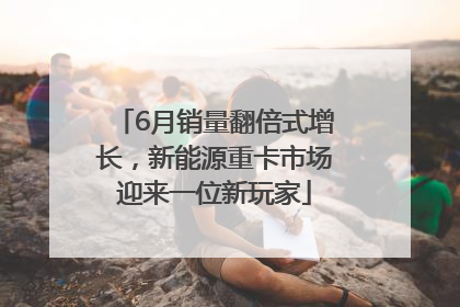 6月销量翻倍式增长，新能源重卡市场迎来一位新玩家